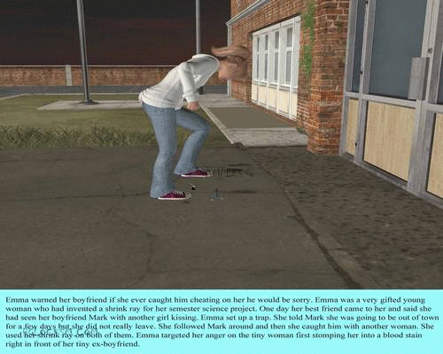 Story 1. A woman finds her boyfriend cheating on her. She shrinks both him an his lover. She steps on her and then takes him home and castrates him with a scalpel. 
<br><br>
Story 2. A space explore is marooned on a planet of giants. He is found and captured by a 18 year old girl. Lots of handheld pics and a chase scene. 
<br><br>
Story 3. A college professor with a shrink ray crushed one of her disruptive male students.
<br><br>
Story 4. A college nerd shrinks himself and sneaks into a hot girlâ€™s room only to be stomped on and crushed.
<br><br>
Story 5. A woman shrinks and steps on her business partner to make more money.
<br><br>
Story 6. This is a long set about a Sorority where the head sister has a shrink ray and she holds parties where the girls get to play hide and seek with shrunken men. The girls get to keep the men the find. 
<br><br>
Story 7. A college professor is shrunk by an artifact he had discovered on a dig in the Amazon. One of his students finds him and takes him home as a pet.
<br><br>
Story 8. A college professor is shrunk in an accident down to a few feet tall and he becomes bullied by one of his female students. 
<br><br>
Story 9. Maternal story. A man is shrunk to baby size in a freak accident at work and his wife treats him like a baby and changes his diaper.
<br><br>
Story 10. Maternal story. A man is working as a therapist for women who canâ€™t have children he pretends to be their child in therapy sessions after he shrinks himself. He ends up breast feeding in this set.
<br><br>
Story 11. A lone survivor of a group of space explorers is shrank on a primitive world and taken in as a pet by an 18 year old village girl. 
<br><br>
Story 12. A College professor shrinks a football player he is found by a cheerleader before being given back to the professor who uses him as a sex toy. 
<br><br>
Story 13. Short growth story about a college student who is enlarged and she wants to be queen of the world. 